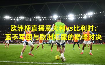 欧洲杯直播意大利vs比利时：蓝衣军团与欧洲红魔的巅峰对决