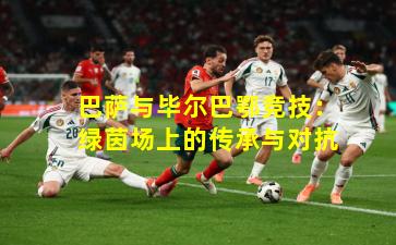 巴萨与毕尔巴鄂竞技：绿茵场上的传承与对抗