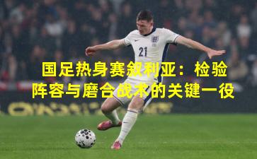 国足热身赛叙利亚：检验阵容与磨合战术的关键一役